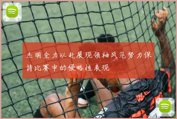 杰明全力以赴展现领袖风范努力保持比赛中的侵略性表现