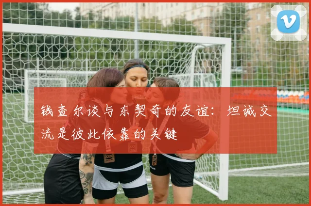 钱查尔谈与东契奇的友谊：坦诚交流是彼此依靠的关键