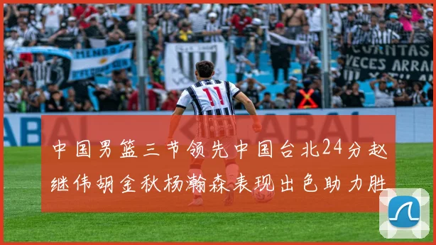 中国男篮三节领先中国台北24分赵继伟胡金秋杨瀚森表现出色助力胜利