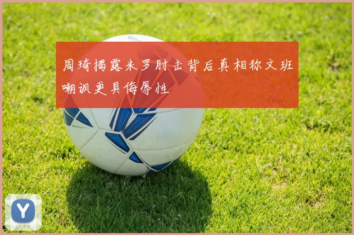 周琦揭露米罗肘击背后真相称文班嘲讽更具侮辱性