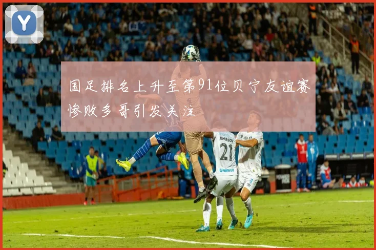国足排名上升至第91位贝宁友谊赛惨败多哥引发关注