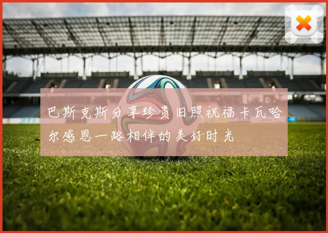巴斯克斯分享珍贵旧照祝福卡瓦哈尔感恩一路相伴的美好时光