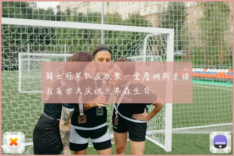 骑士冠军队友欢聚一堂詹姆斯乐福打高尔夫庆祝杰弗森生日