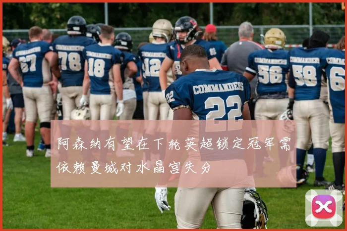 阿森纳有望在下轮英超锁定冠军需依赖曼城对水晶宫失分