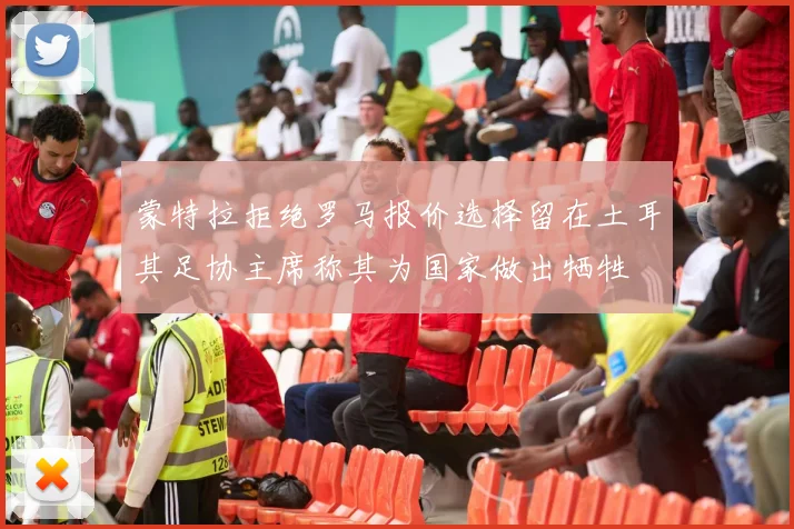 蒙特拉拒绝罗马报价选择留在土耳其足协主席称其为国家做出牺牲