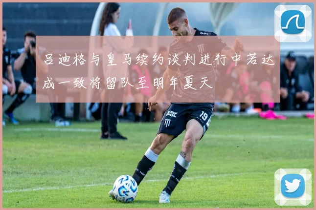 吕迪格与皇马续约谈判进行中若达成一致将留队至明年夏天