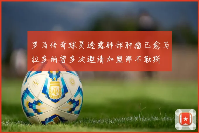 罗马传奇球员透露肺部肿瘤已愈马拉多纳曾多次邀请加盟那不勒斯
