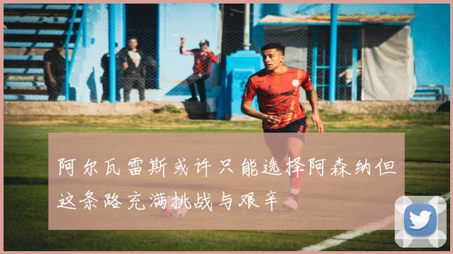 阿尔瓦雷斯或许只能选择阿森纳但这条路充满挑战与艰辛