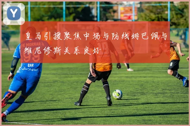 皇马引援聚焦中场与防线姆巴佩与维尼修斯关系良好