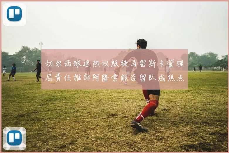 切尔西球迷热议叛徒马雷斯卡管理层责任推卸阿隆索能否留队成焦点
