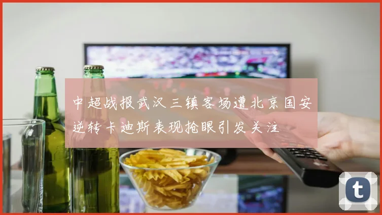 中超战报武汉三镇客场遭北京国安逆转卡迪斯表现抢眼引发关注