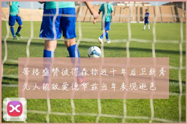 蒂格盛赞彼得森称近十年后卫新秀无人能敌爱德华兹当年表现逊色
