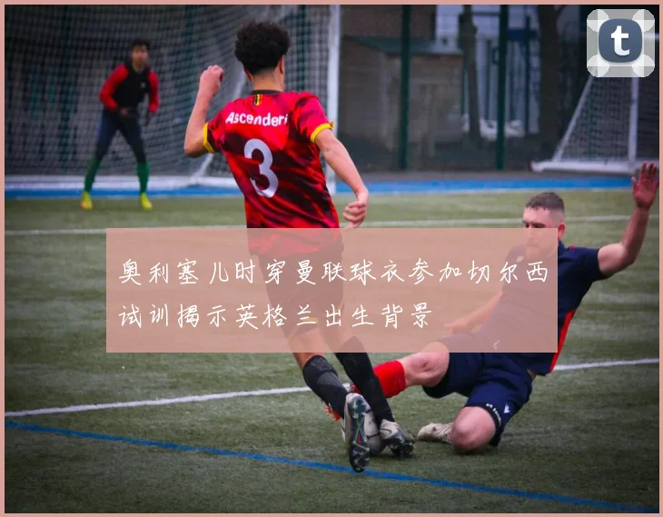 奥利塞儿时穿曼联球衣参加切尔西试训揭示英格兰出生背景