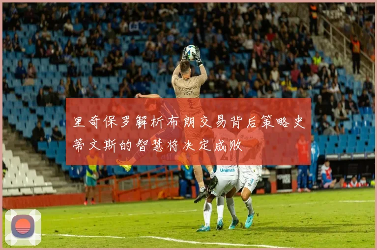 里奇保罗解析布朗交易背后策略史蒂文斯的智慧将决定成败
