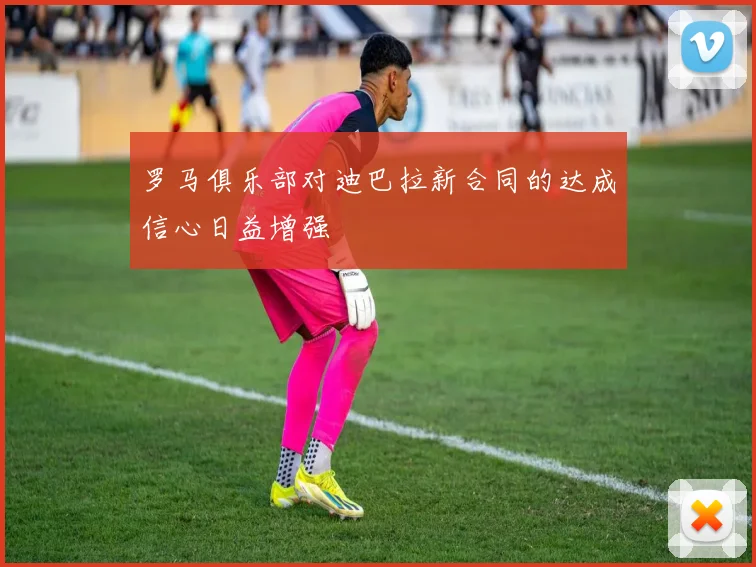 罗马俱乐部对迪巴拉新合同的达成信心日益增强