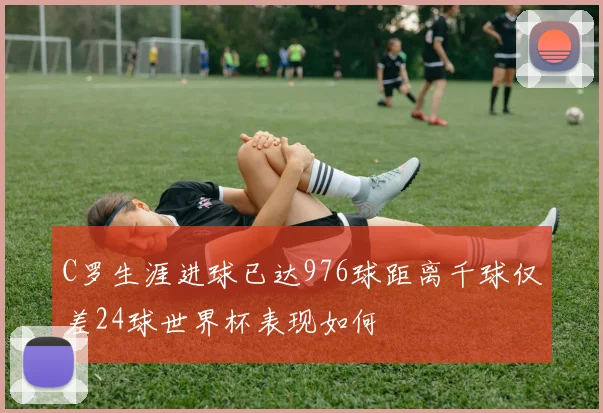 C罗生涯进球已达976球距离千球仅差24球世界杯表现如何