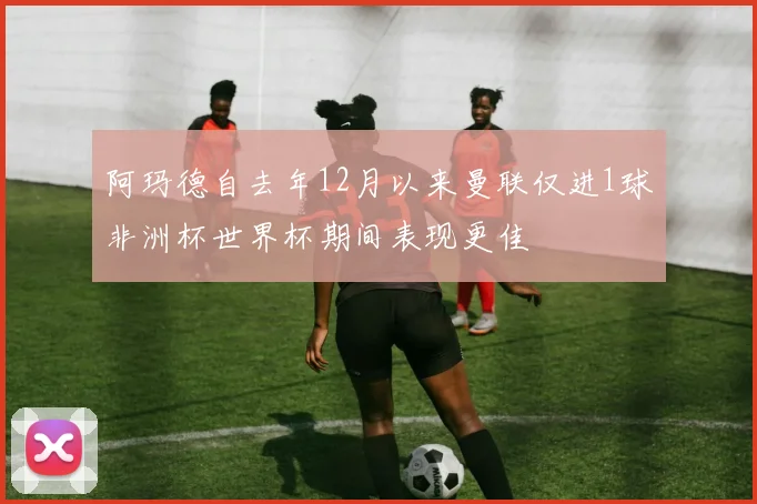 阿玛德自去年12月以来曼联仅进1球非洲杯世界杯期间表现更佳