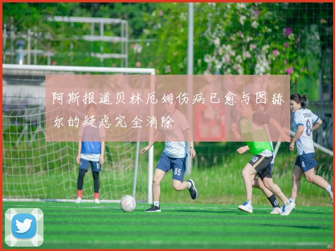 阿斯报道贝林厄姆伤病已愈与图赫尔的疑虑完全消除
