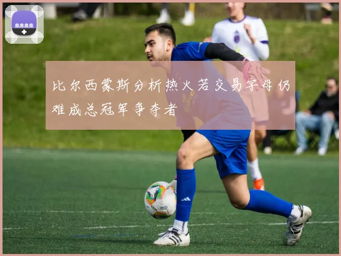比尔西蒙斯分析热火若交易字母仍难成总冠军争夺者